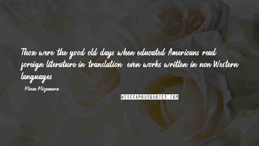 Minae Mizumura Quotes: Those were the good old days when educated Americans read foreign literature in translation, even works written in non-Western languages.