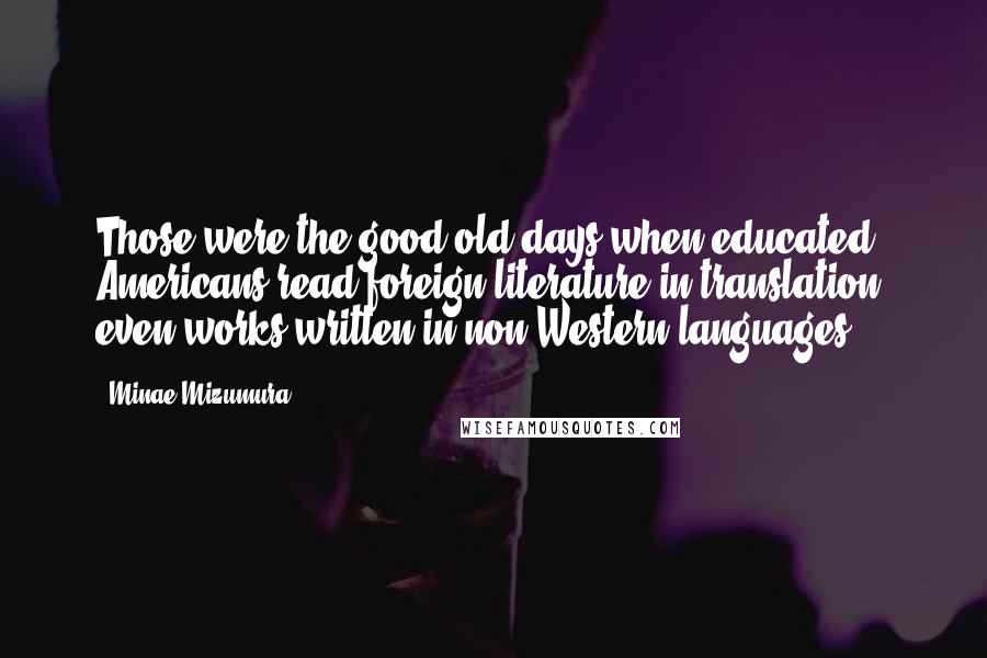 Minae Mizumura Quotes: Those were the good old days when educated Americans read foreign literature in translation, even works written in non-Western languages.