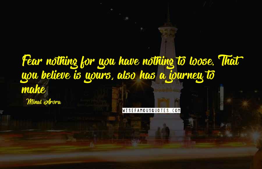 Minal Arora Quotes: Fear nothing for you have nothing to loose. That you believe is yours, also has a journey to make!