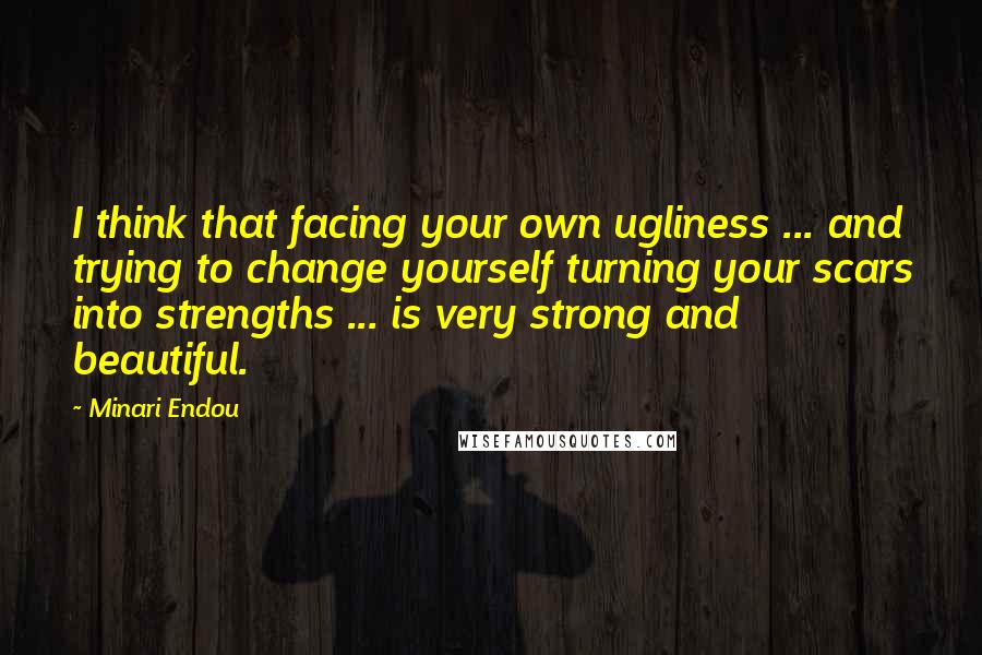 Minari Endou Quotes: I think that facing your own ugliness ... and trying to change yourself turning your scars into strengths ... is very strong and beautiful.