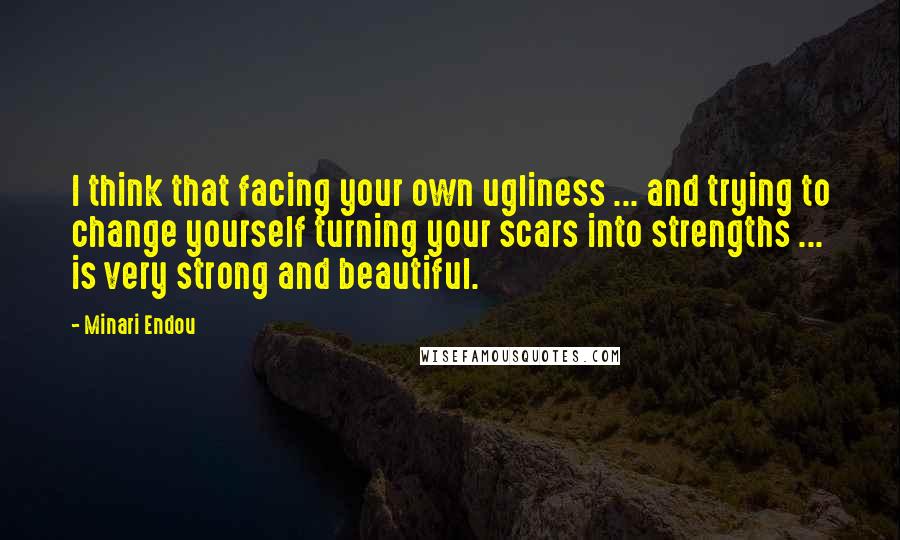 Minari Endou Quotes: I think that facing your own ugliness ... and trying to change yourself turning your scars into strengths ... is very strong and beautiful.