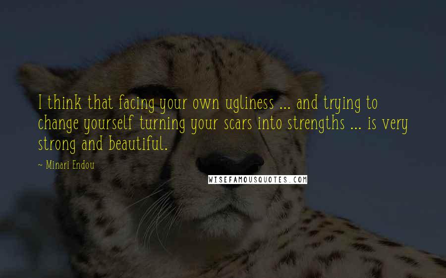 Minari Endou Quotes: I think that facing your own ugliness ... and trying to change yourself turning your scars into strengths ... is very strong and beautiful.