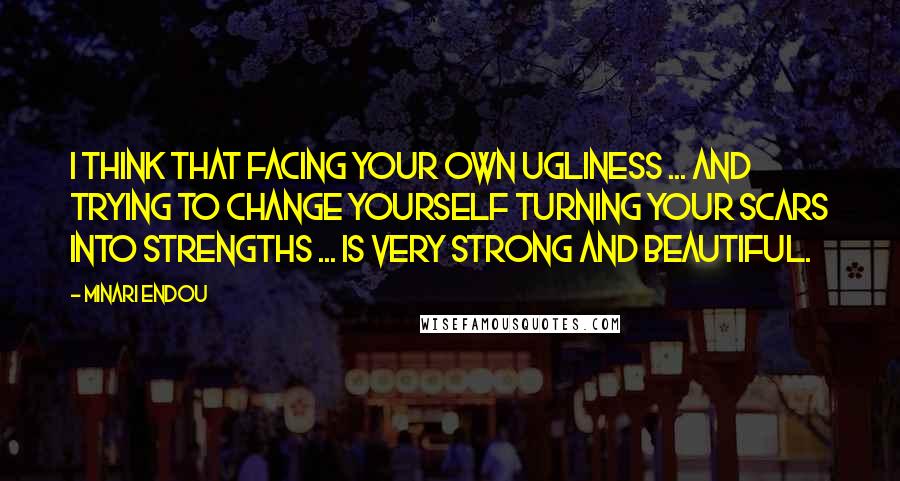 Minari Endou Quotes: I think that facing your own ugliness ... and trying to change yourself turning your scars into strengths ... is very strong and beautiful.