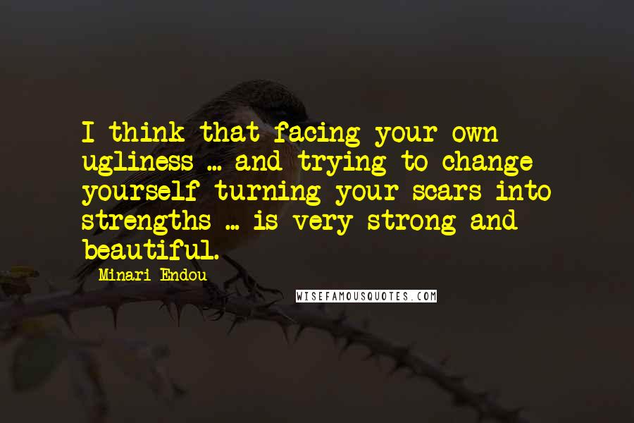 Minari Endou Quotes: I think that facing your own ugliness ... and trying to change yourself turning your scars into strengths ... is very strong and beautiful.