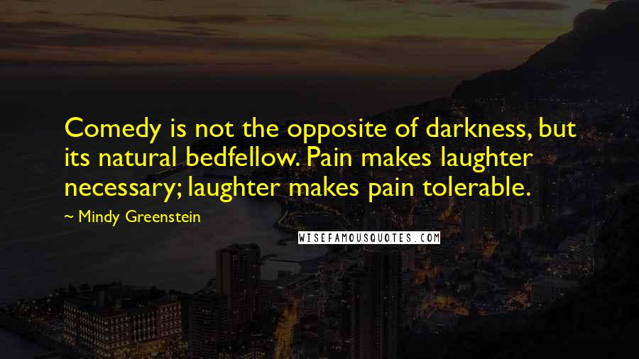 Mindy Greenstein Quotes: Comedy is not the opposite of darkness, but its natural bedfellow. Pain makes laughter necessary; laughter makes pain tolerable.