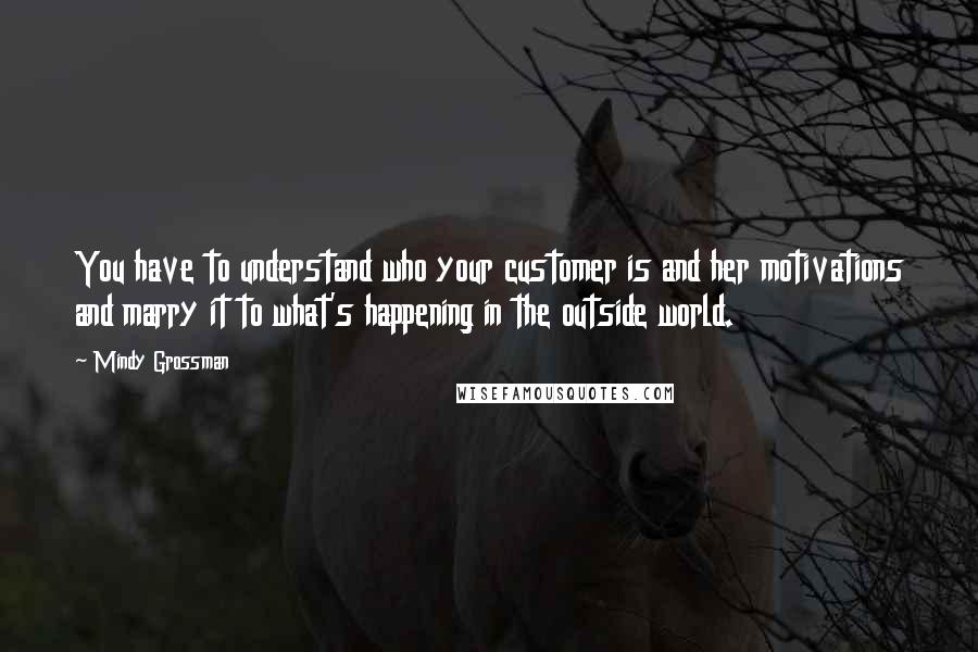 Mindy Grossman Quotes: You have to understand who your customer is and her motivations and marry it to what's happening in the outside world.