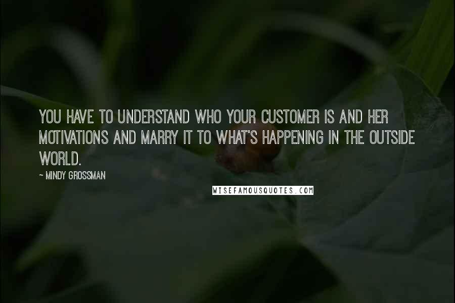 Mindy Grossman Quotes: You have to understand who your customer is and her motivations and marry it to what's happening in the outside world.