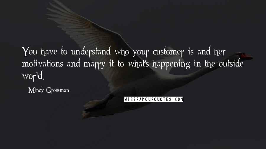 Mindy Grossman Quotes: You have to understand who your customer is and her motivations and marry it to what's happening in the outside world.