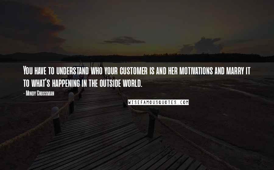 Mindy Grossman Quotes: You have to understand who your customer is and her motivations and marry it to what's happening in the outside world.