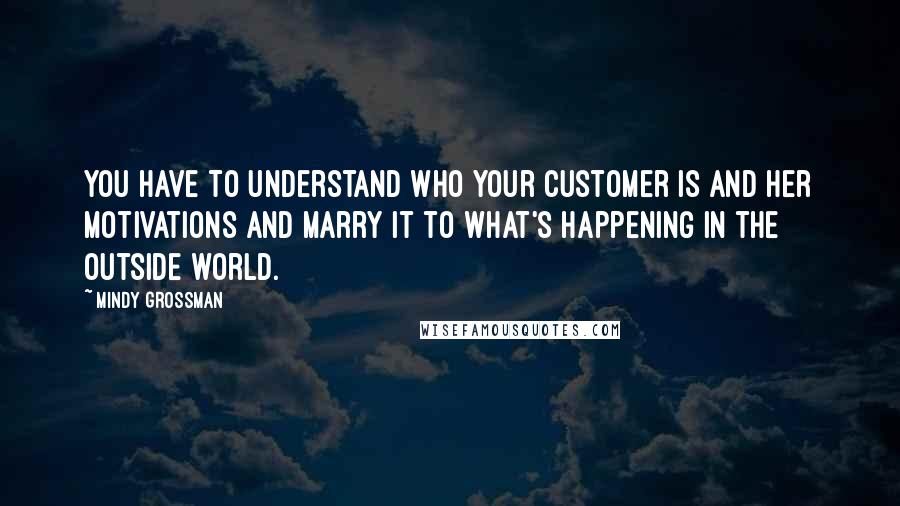 Mindy Grossman Quotes: You have to understand who your customer is and her motivations and marry it to what's happening in the outside world.