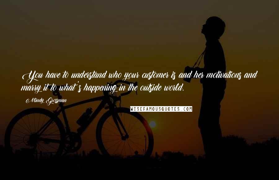 Mindy Grossman Quotes: You have to understand who your customer is and her motivations and marry it to what's happening in the outside world.