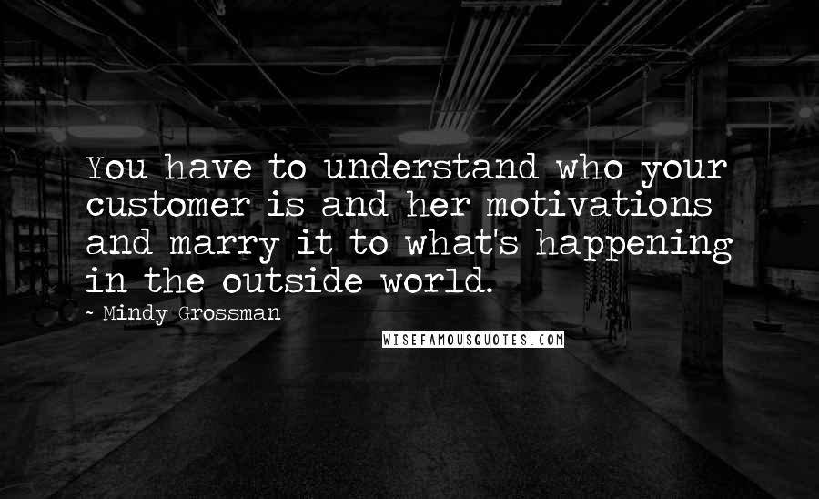 Mindy Grossman Quotes: You have to understand who your customer is and her motivations and marry it to what's happening in the outside world.