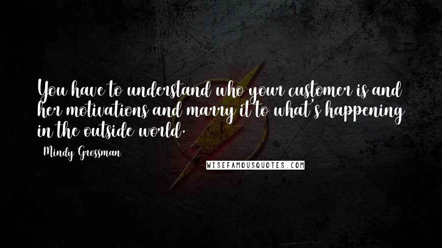 Mindy Grossman Quotes: You have to understand who your customer is and her motivations and marry it to what's happening in the outside world.