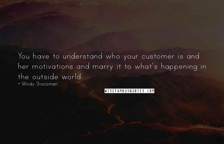 Mindy Grossman Quotes: You have to understand who your customer is and her motivations and marry it to what's happening in the outside world.