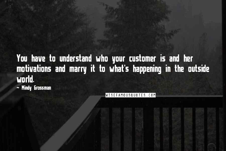 Mindy Grossman Quotes: You have to understand who your customer is and her motivations and marry it to what's happening in the outside world.