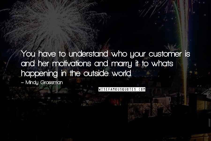 Mindy Grossman Quotes: You have to understand who your customer is and her motivations and marry it to what's happening in the outside world.