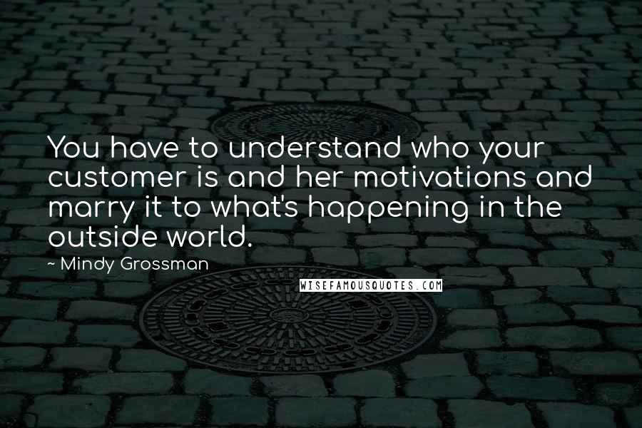 Mindy Grossman Quotes: You have to understand who your customer is and her motivations and marry it to what's happening in the outside world.