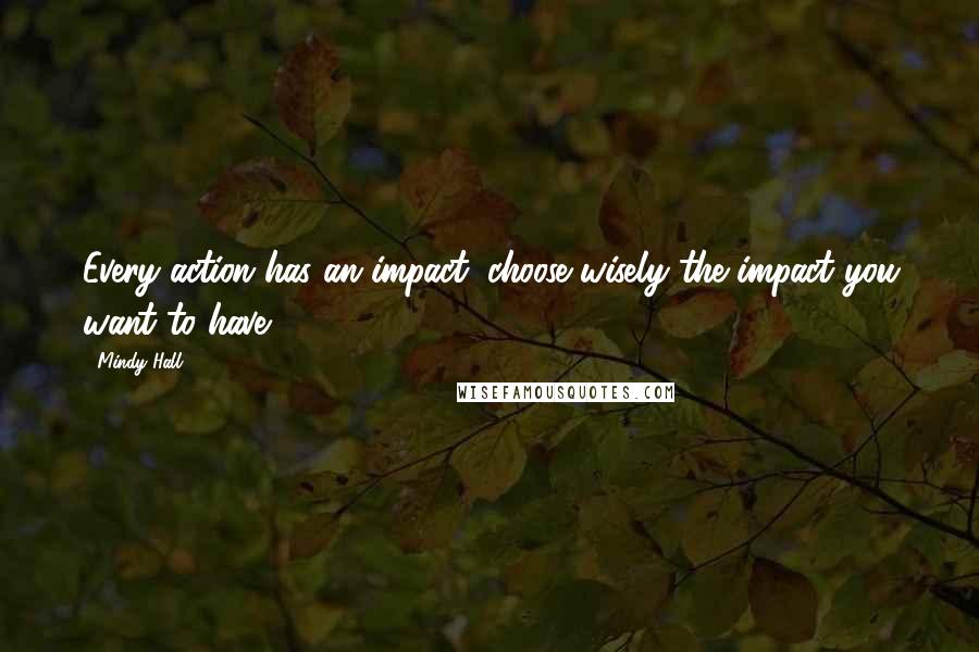 Mindy Hall Quotes: Every action has an impact; choose wisely the impact you want to have.