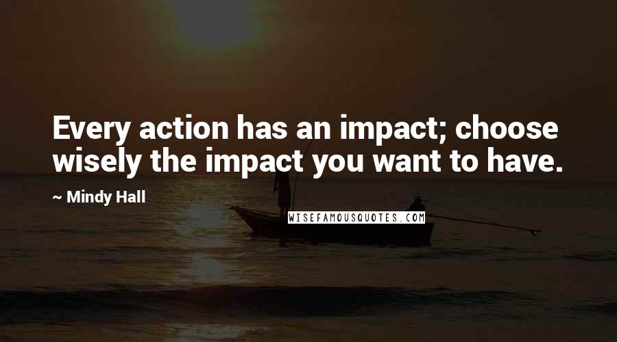 Mindy Hall Quotes: Every action has an impact; choose wisely the impact you want to have.