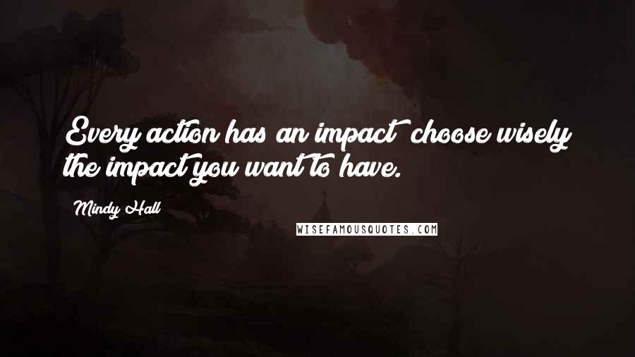 Mindy Hall Quotes: Every action has an impact; choose wisely the impact you want to have.