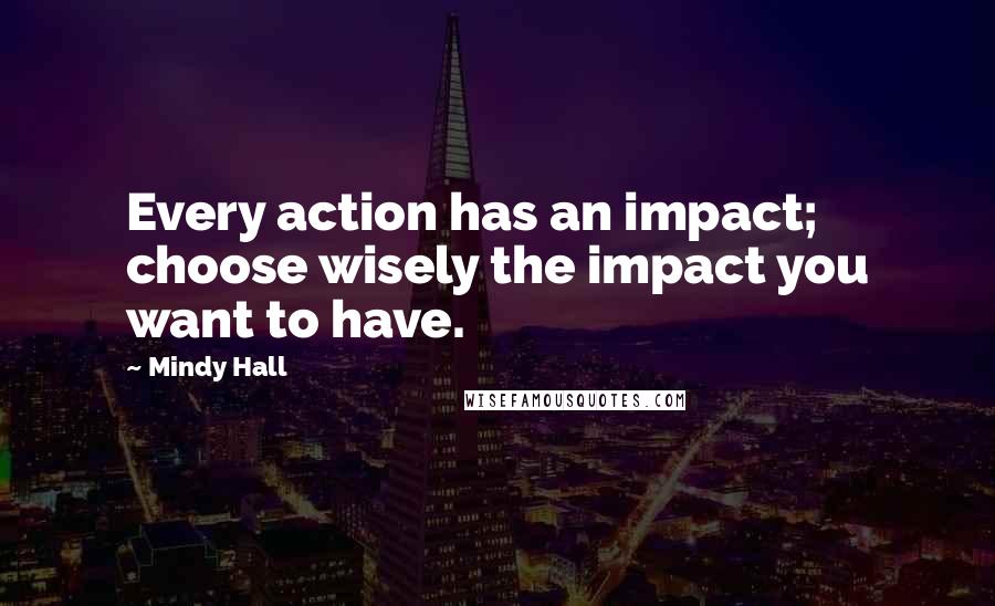 Mindy Hall Quotes: Every action has an impact; choose wisely the impact you want to have.