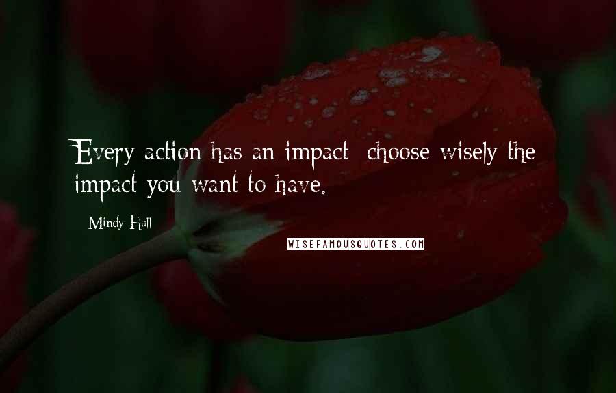 Mindy Hall Quotes: Every action has an impact; choose wisely the impact you want to have.