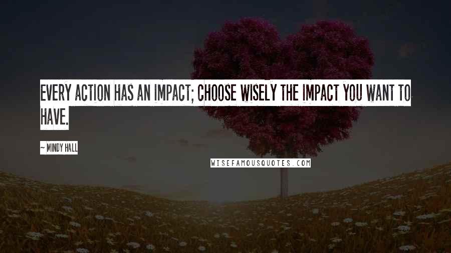 Mindy Hall Quotes: Every action has an impact; choose wisely the impact you want to have.