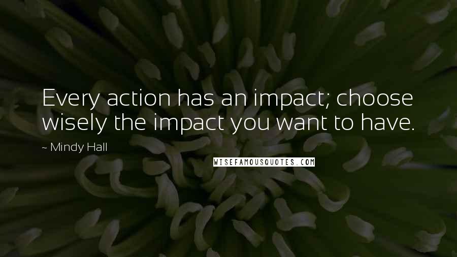 Mindy Hall Quotes: Every action has an impact; choose wisely the impact you want to have.