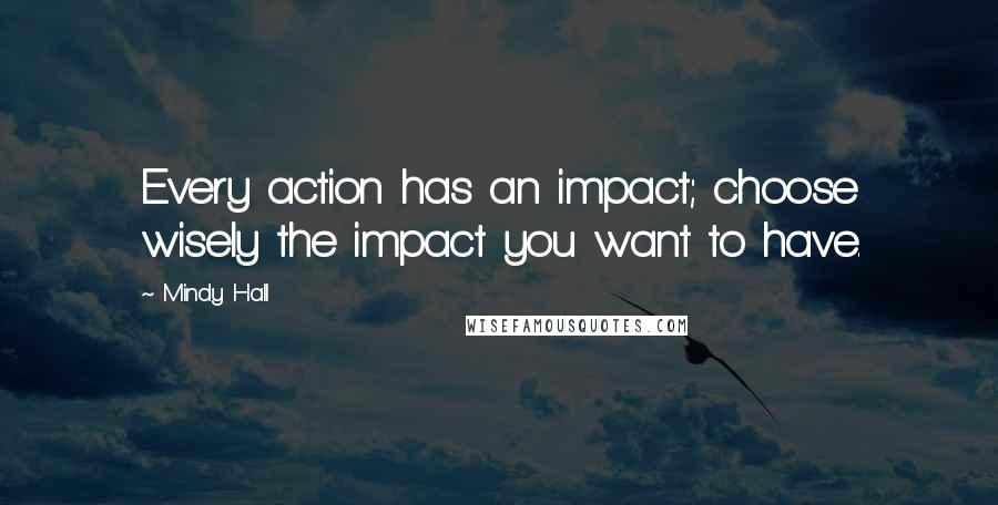 Mindy Hall Quotes: Every action has an impact; choose wisely the impact you want to have.