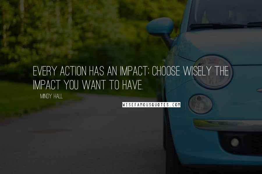 Mindy Hall Quotes: Every action has an impact; choose wisely the impact you want to have.