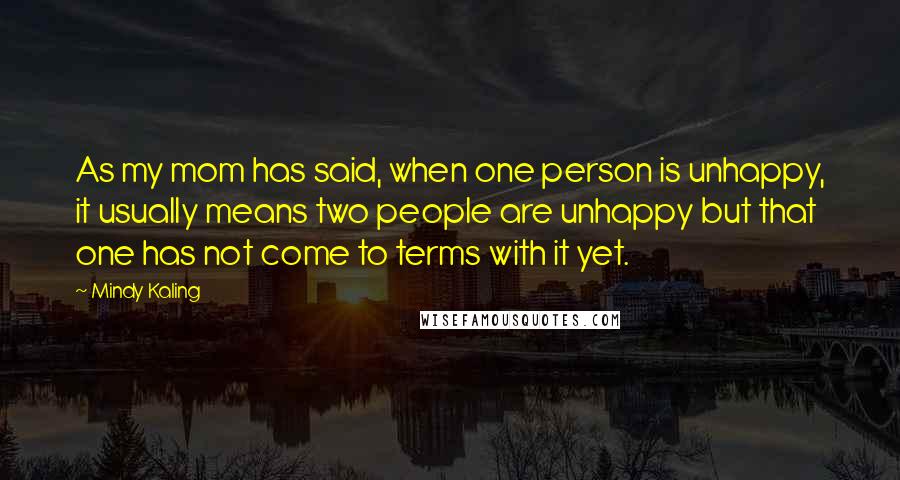 Mindy Kaling Quotes: As my mom has said, when one person is unhappy, it usually means two people are unhappy but that one has not come to terms with it yet.