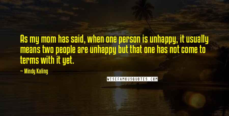 Mindy Kaling Quotes: As my mom has said, when one person is unhappy, it usually means two people are unhappy but that one has not come to terms with it yet.