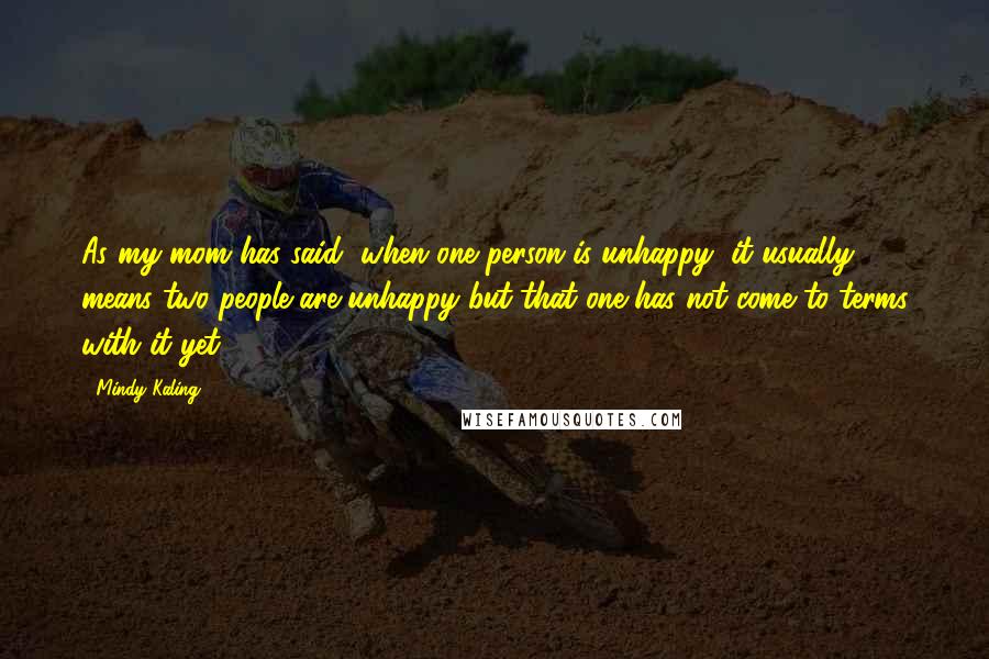 Mindy Kaling Quotes: As my mom has said, when one person is unhappy, it usually means two people are unhappy but that one has not come to terms with it yet.