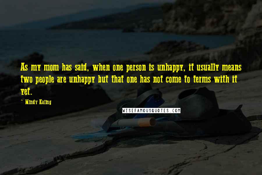 Mindy Kaling Quotes: As my mom has said, when one person is unhappy, it usually means two people are unhappy but that one has not come to terms with it yet.