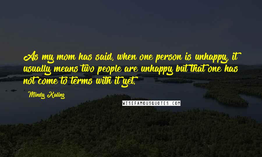 Mindy Kaling Quotes: As my mom has said, when one person is unhappy, it usually means two people are unhappy but that one has not come to terms with it yet.