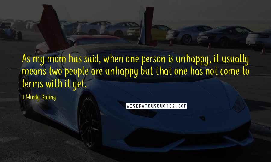 Mindy Kaling Quotes: As my mom has said, when one person is unhappy, it usually means two people are unhappy but that one has not come to terms with it yet.