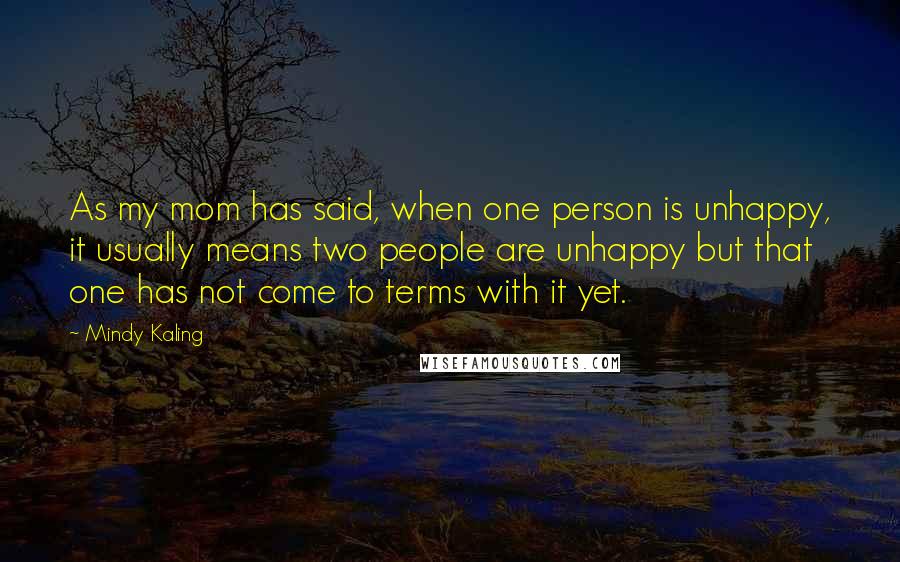 Mindy Kaling Quotes: As my mom has said, when one person is unhappy, it usually means two people are unhappy but that one has not come to terms with it yet.