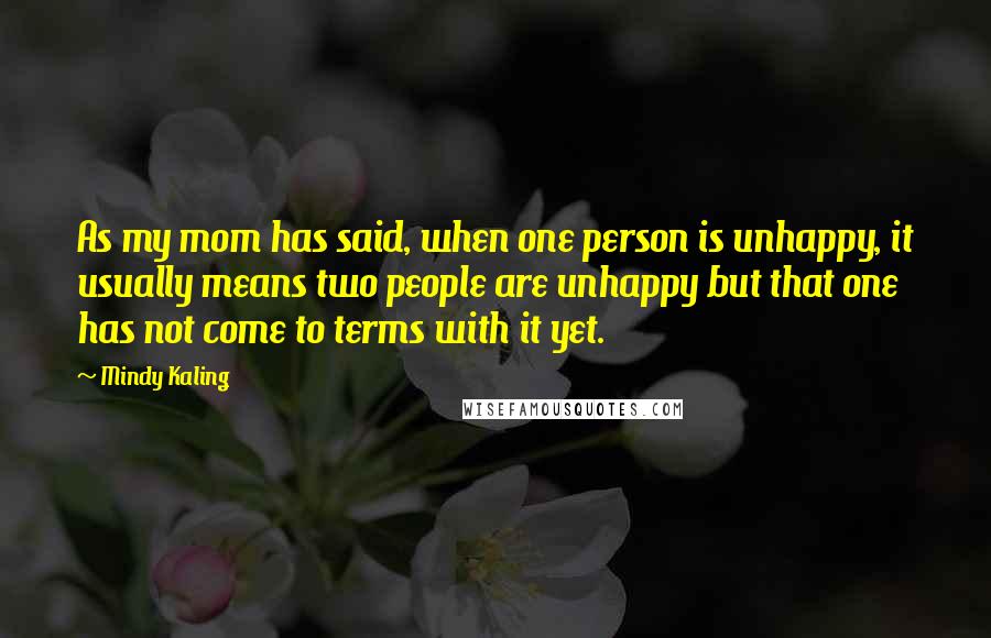 Mindy Kaling Quotes: As my mom has said, when one person is unhappy, it usually means two people are unhappy but that one has not come to terms with it yet.