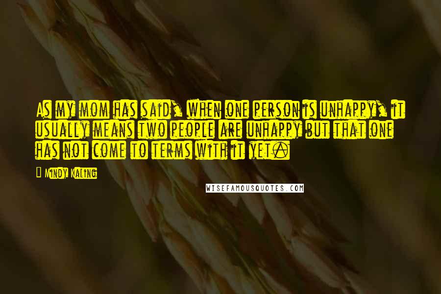 Mindy Kaling Quotes: As my mom has said, when one person is unhappy, it usually means two people are unhappy but that one has not come to terms with it yet.