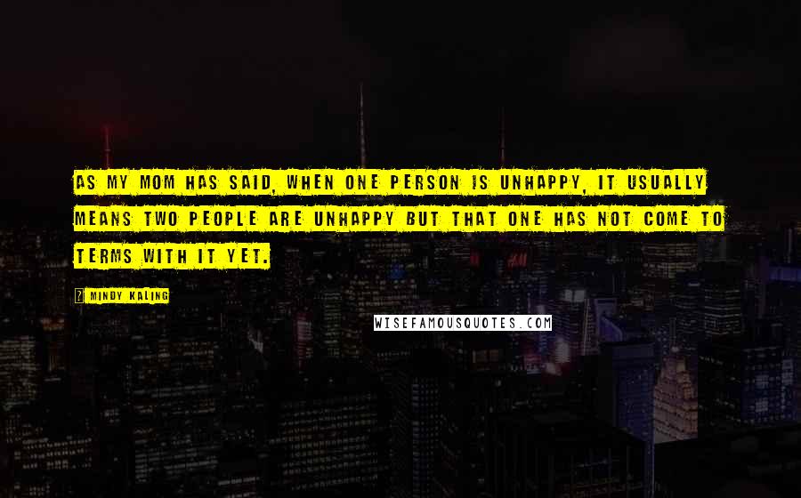 Mindy Kaling Quotes: As my mom has said, when one person is unhappy, it usually means two people are unhappy but that one has not come to terms with it yet.
