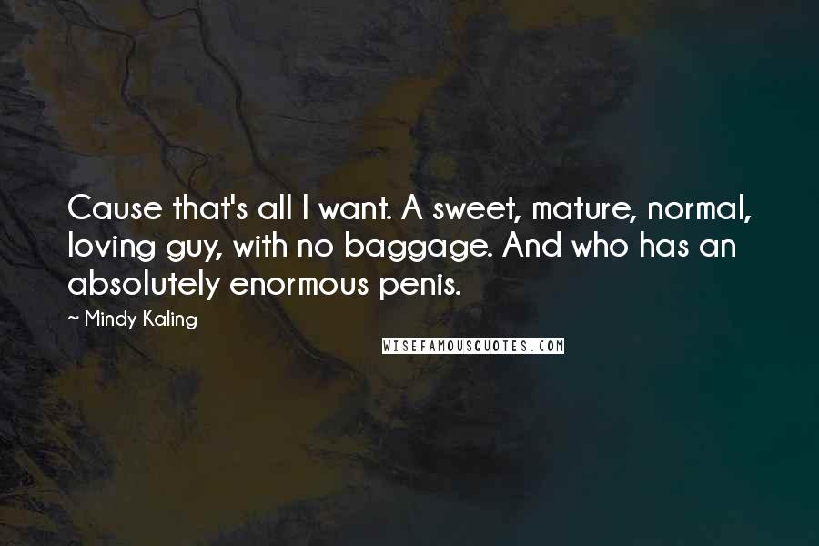 Mindy Kaling Quotes: Cause that's all I want. A sweet, mature, normal, loving guy, with no baggage. And who has an absolutely enormous penis.