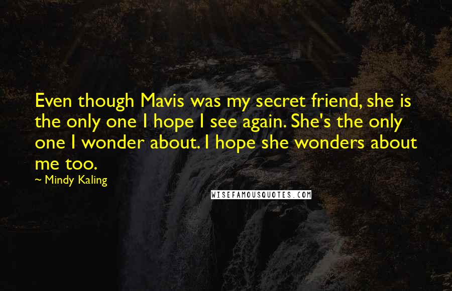 Mindy Kaling Quotes: Even though Mavis was my secret friend, she is the only one I hope I see again. She's the only one I wonder about. I hope she wonders about me too.