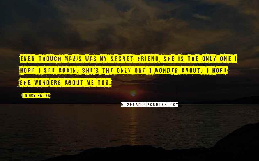 Mindy Kaling Quotes: Even though Mavis was my secret friend, she is the only one I hope I see again. She's the only one I wonder about. I hope she wonders about me too.