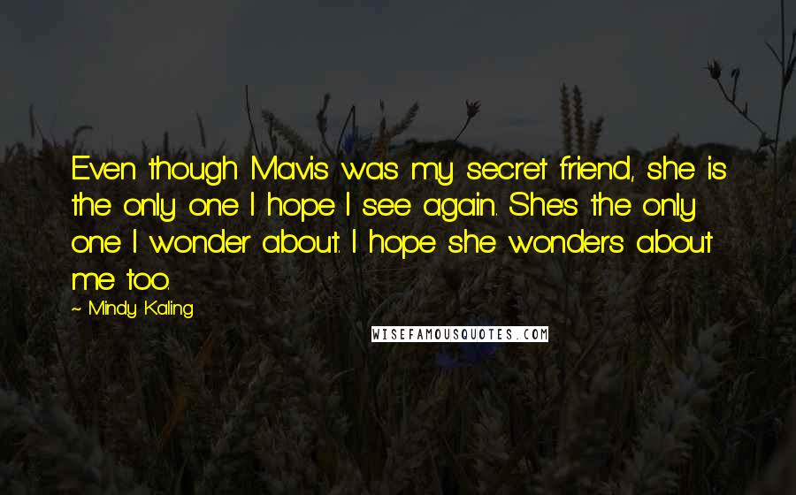 Mindy Kaling Quotes: Even though Mavis was my secret friend, she is the only one I hope I see again. She's the only one I wonder about. I hope she wonders about me too.