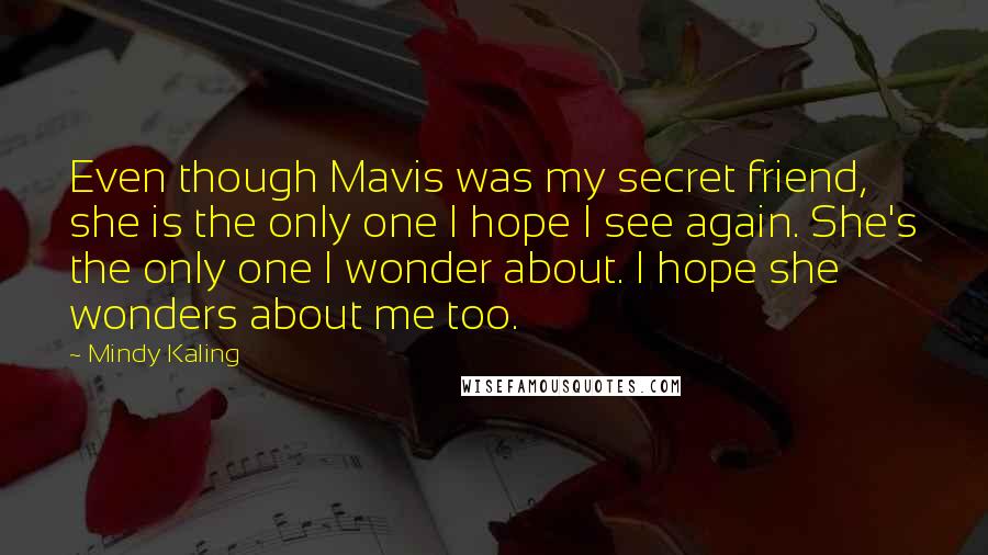 Mindy Kaling Quotes: Even though Mavis was my secret friend, she is the only one I hope I see again. She's the only one I wonder about. I hope she wonders about me too.