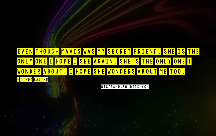 Mindy Kaling Quotes: Even though Mavis was my secret friend, she is the only one I hope I see again. She's the only one I wonder about. I hope she wonders about me too.