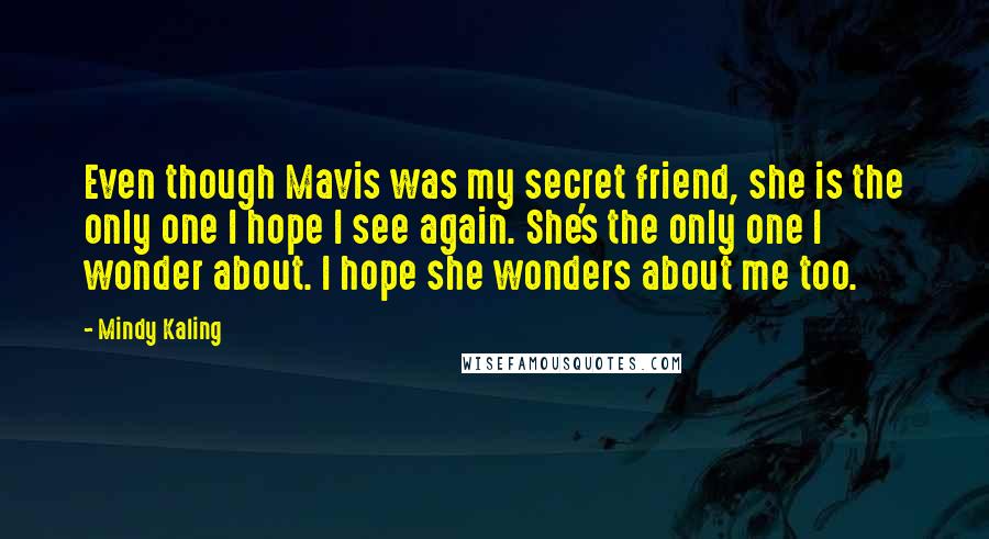 Mindy Kaling Quotes: Even though Mavis was my secret friend, she is the only one I hope I see again. She's the only one I wonder about. I hope she wonders about me too.