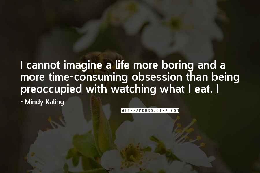 Mindy Kaling Quotes: I cannot imagine a life more boring and a more time-consuming obsession than being preoccupied with watching what I eat. I