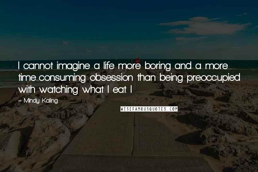 Mindy Kaling Quotes: I cannot imagine a life more boring and a more time-consuming obsession than being preoccupied with watching what I eat. I