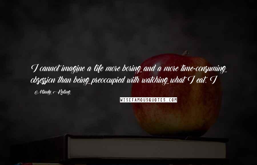 Mindy Kaling Quotes: I cannot imagine a life more boring and a more time-consuming obsession than being preoccupied with watching what I eat. I